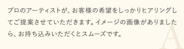 プロのアーティストが、お客様の希望をしっかりヒアリングしてご提案させていただきます。