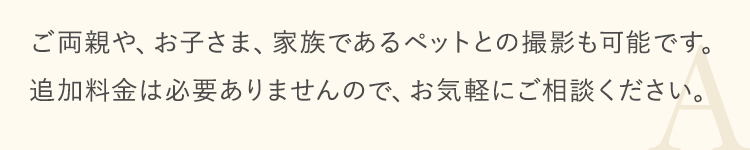 ご両親や、お子さま、家族であるペットとの撮影も可能です。