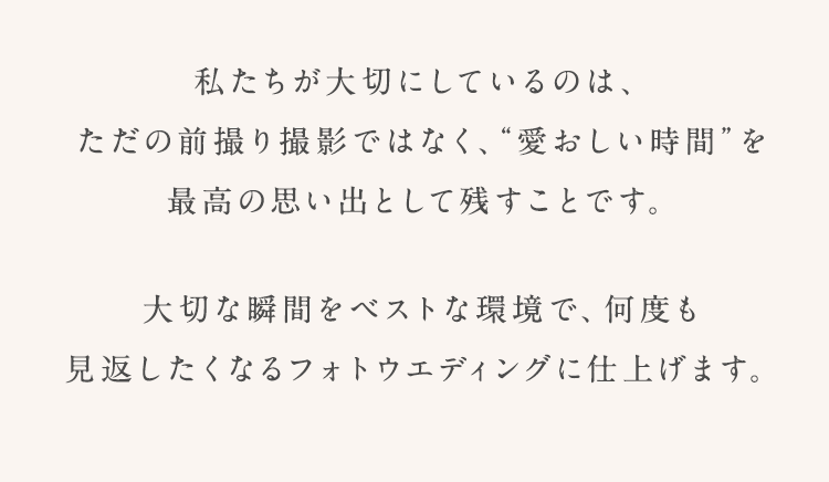 私たちが大切にしているのは、 ただの前撮り撮影ではなく、“愛おしい時間”を 最高の思い出として残すことです。